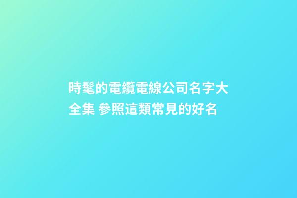 時髦的電纜電線公司名字大全集 參照這類常見的好名-第1張-公司起名-玄機派
